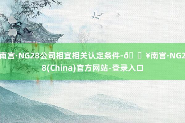 南宫·NG28公司相宜相关认定条件-🔥南宫·NG28(China)官方网站-登录入口