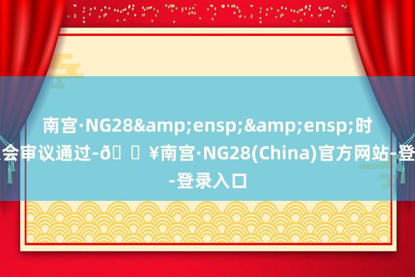 南宫·NG28&ensp;&ensp;时鼓舞大会审议通过-🔥南宫·NG28(China)官方网站-登录入口