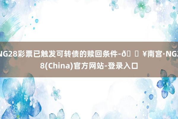 NG28彩票已触发可转债的赎回条件-🔥南宫·NG28(China)官方网站-登录入口