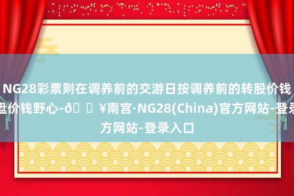 NG28彩票则在调养前的交游日按调养前的转股价钱和收盘价钱野心-🔥南宫·NG28(China)官方网站-登录入口