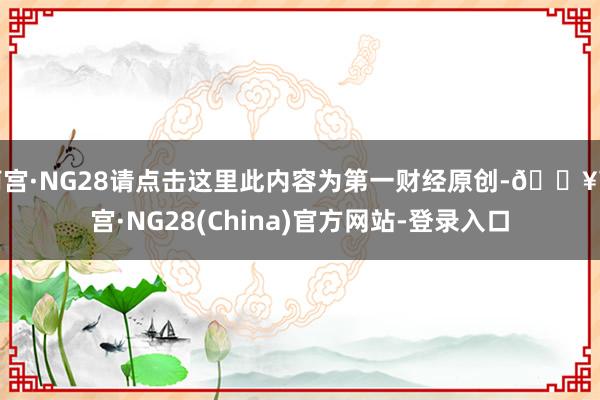 南宫·NG28请点击这里此内容为第一财经原创-🔥南宫·NG28(China)官方网站-登录入口