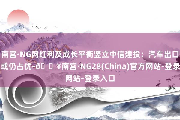 南宫·NG网红利及成长平衡竖立中信建投：汽车出口景气或仍占优-🔥南宫·NG28(China)官方网站-登录入口