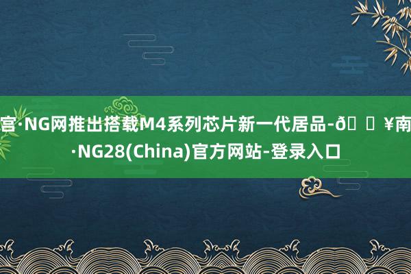 南宫·NG网推出搭载M4系列芯片新一代居品-🔥南宫·NG28(China)官方网站-登录入口