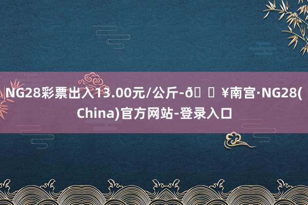 NG28彩票出入13.00元/公斤-🔥南宫·NG28(China)官方网站-登录入口