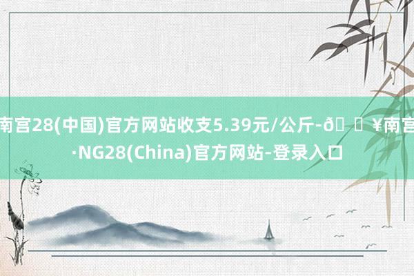 南宫28(中国)官方网站收支5.39元/公斤-🔥南宫·NG28(China)官方网站-登录入口