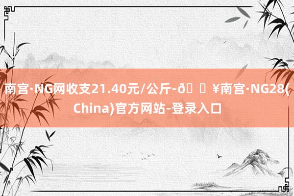 南宫·NG网收支21.40元/公斤-🔥南宫·NG28(China)官方网站-登录入口