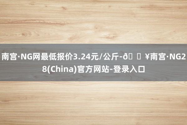 南宫·NG网最低报价3.24元/公斤-🔥南宫·NG28(China)官方网站-登录入口