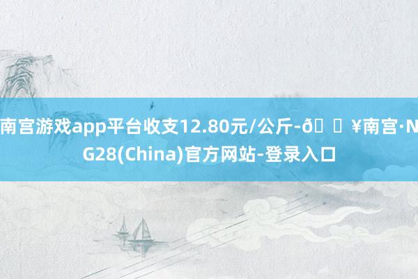 南宫游戏app平台收支12.80元/公斤-🔥南宫·NG28(China)官方网站-登录入口