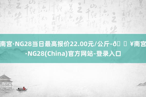 南宫·NG28当日最高报价22.00元/公斤-🔥南宫·NG28(China)官方网站-登录入口