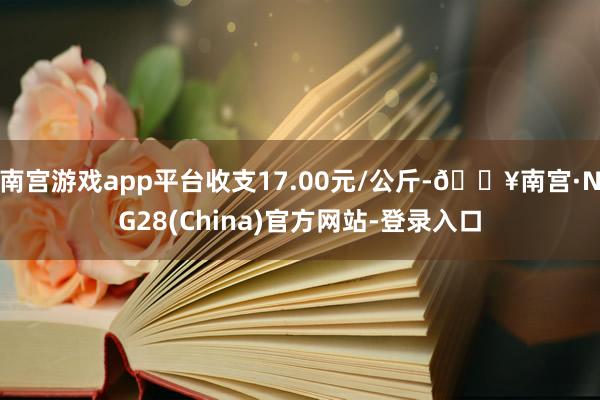 南宫游戏app平台收支17.00元/公斤-🔥南宫·NG28(China)官方网站-登录入口