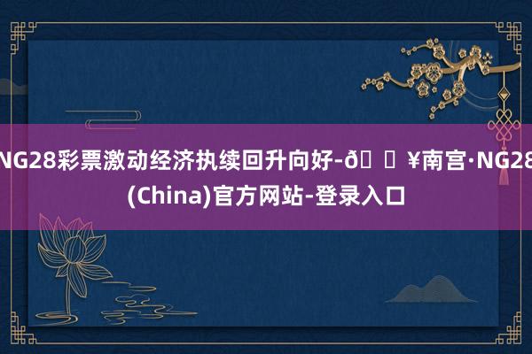 NG28彩票激动经济执续回升向好-🔥南宫·NG28(China)官方网站-登录入口