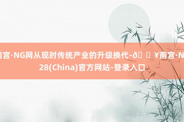 南宫·NG网从现时传统产业的升级换代-🔥南宫·NG28(China)官方网站-登录入口