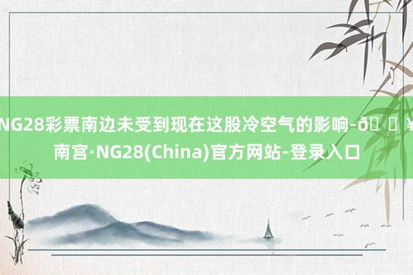 NG28彩票　　南边未受到现在这股冷空气的影响-🔥南宫·NG28(China)官方网站-登录入口