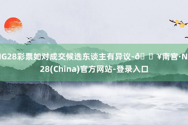 NG28彩票如对成交候选东谈主有异议-🔥南宫·NG28(China)官方网站-登录入口