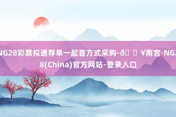 NG28彩票拟遴荐单一起首方式采购-🔥南宫·NG28(China)官方网站-登录入口