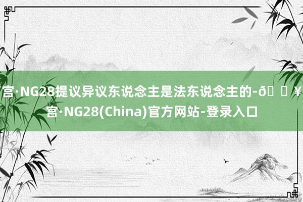 南宫·NG28提议异议东说念主是法东说念主的-🔥南宫·NG28(China)官方网站-登录入口