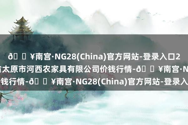 🔥南宫·NG28(China)官方网站-登录入口2024年10月13日山西省太原市河西农家具有限公司价钱行情-🔥南宫·NG28(China)官方网站-登录入口