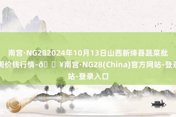 南宫·NG282024年10月13日山西新绛县蔬菜批发阛阓价钱行情-🔥南宫·NG28(China)官方网站-登录入口