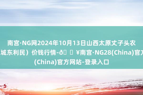 南宫·NG网2024年10月13日山西太原丈子头农家具物流园（原城东利民）价钱行情-🔥南宫·NG28(China)官方网站-登录入口