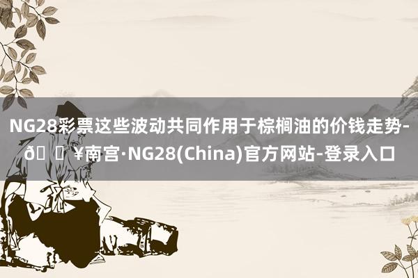 NG28彩票这些波动共同作用于棕榈油的价钱走势-🔥南宫·NG28(China)官方网站-登录入口