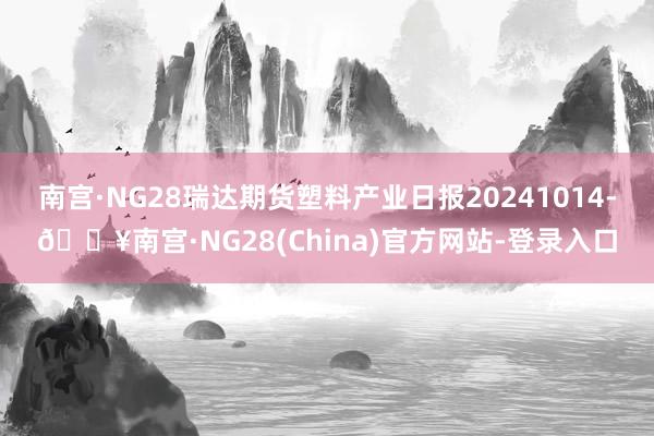 南宫·NG28瑞达期货塑料产业日报20241014-🔥南宫·NG28(China)官方网站-登录入口