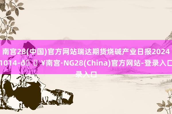 南宫28(中国)官方网站瑞达期货烧碱产业日报20241014-🔥南宫·NG28(China)官方网站-登录入口