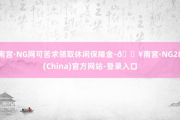 南宫·NG网可苦求领取休闲保障金-🔥南宫·NG28(China)官方网站-登录入口