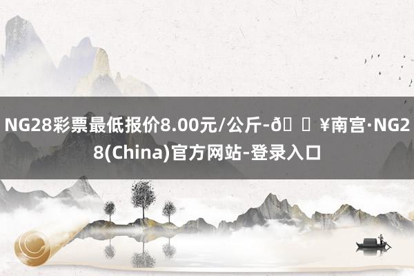 NG28彩票最低报价8.00元/公斤-🔥南宫·NG28(China)官方网站-登录入口