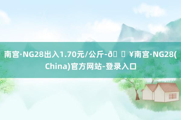 南宫·NG28出入1.70元/公斤-🔥南宫·NG28(China)官方网站-登录入口