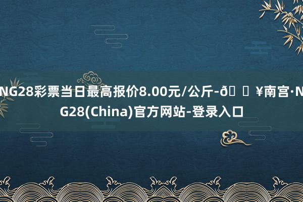 NG28彩票当日最高报价8.00元/公斤-🔥南宫·NG28(China)官方网站-登录入口