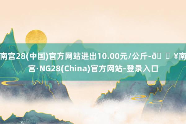 南宫28(中国)官方网站进出10.00元/公斤-🔥南宫·NG28(China)官方网站-登录入口