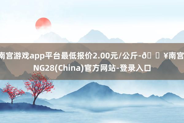 南宫游戏app平台最低报价2.00元/公斤-🔥南宫·NG28(China)官方网站-登录入口