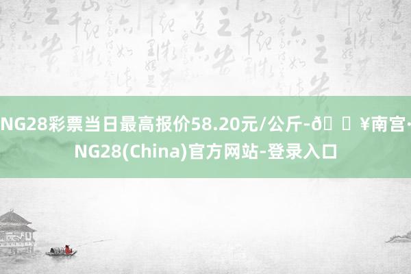 NG28彩票当日最高报价58.20元/公斤-🔥南宫·NG28(China)官方网站-登录入口