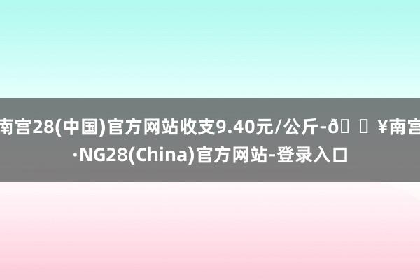 南宫28(中国)官方网站收支9.40元/公斤-🔥南宫·NG28(China)官方网站-登录入口