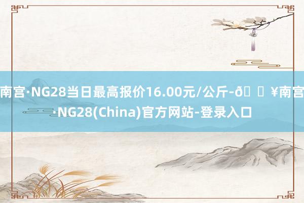 南宫·NG28当日最高报价16.00元/公斤-🔥南宫·NG28(China)官方网站-登录入口