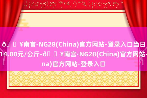 🔥南宫·NG28(China)官方网站-登录入口当日最高报价14.00元/公斤-🔥南宫·NG28(China)官方网站-登录入口