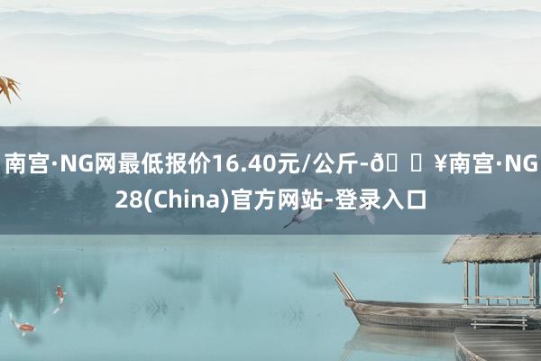 南宫·NG网最低报价16.40元/公斤-🔥南宫·NG28(China)官方网站-登录入口