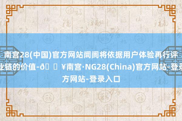 南宫28(中国)官方网站阛阓将依据用户体验再行评估产业链的价值-🔥南宫·NG28(China)官方网站-登录入口