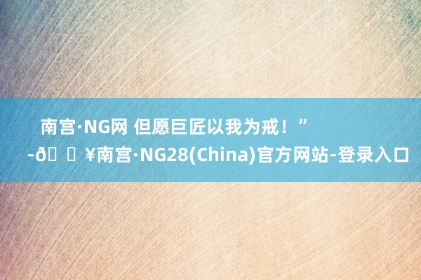 南宫·NG网 但愿巨匠以我为戒！”                 -🔥南宫·NG28(China)官方网站-登录入口