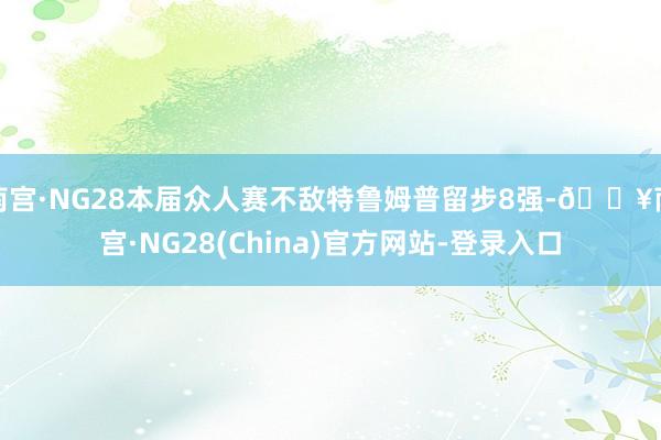 南宫·NG28本届众人赛不敌特鲁姆普留步8强-🔥南宫·NG28(China)官方网站-登录入口