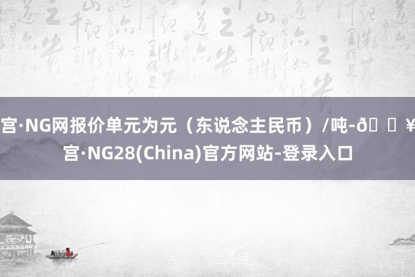 南宫·NG网报价单元为元（东说念主民币）/吨-🔥南宫·NG28(China)官方网站-登录入口