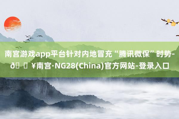 南宫游戏app平台针对内地冒充“腾讯微保”时势-🔥南宫·NG28(China)官方网站-登录入口