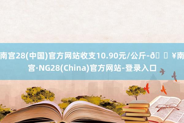 南宫28(中国)官方网站收支10.90元/公斤-🔥南宫·NG28(China)官方网站-登录入口
