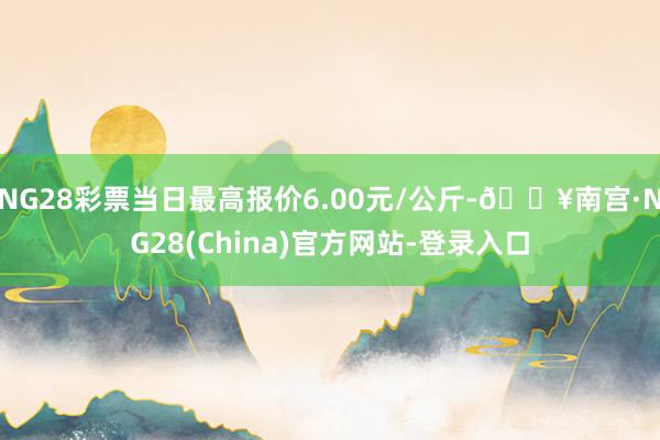 NG28彩票当日最高报价6.00元/公斤-🔥南宫·NG28(China)官方网站-登录入口