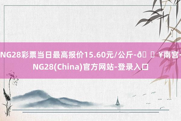 NG28彩票当日最高报价15.60元/公斤-🔥南宫·NG28(China)官方网站-登录入口