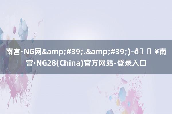 南宫·NG网&#39;.&#39;)-🔥南宫·NG28(China)官方网站-登录入口