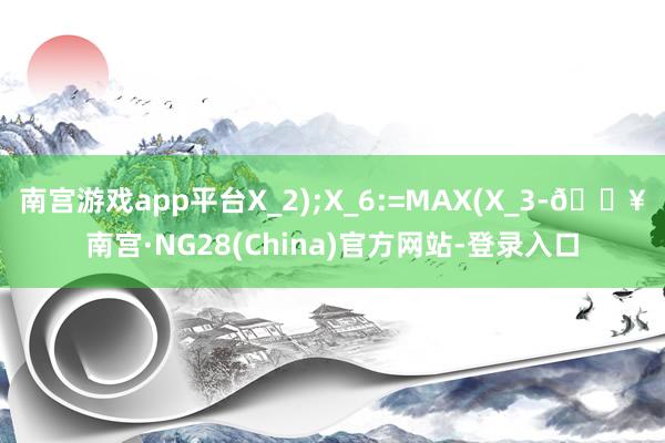 南宫游戏app平台X_2);X_6:=MAX(X_3-🔥南宫·NG28(China)官方网站-登录入口